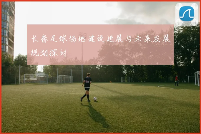 长春足球场地建设进展与未来发展规划探讨