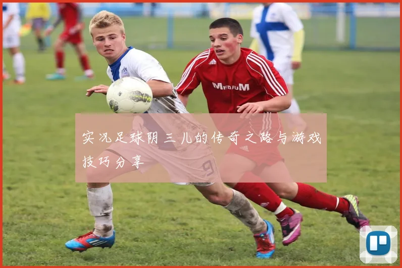 实况足球阴三儿的传奇之路与游戏技巧分享