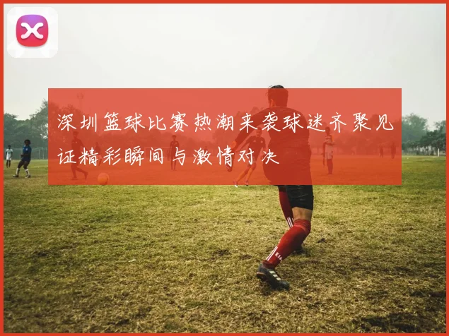 深圳篮球比赛热潮来袭球迷齐聚见证精彩瞬间与激情对决