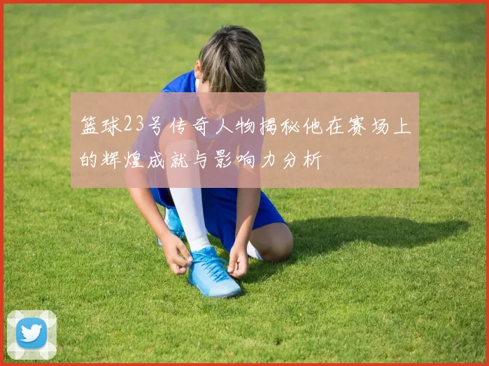 篮球23号传奇人物揭秘他在赛场上的辉煌成就与影响力分析