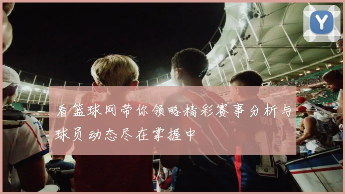 看篮球网带你领略精彩赛事分析与球员动态尽在掌握中