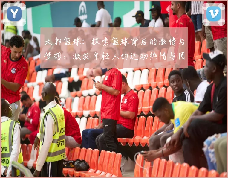 大郭篮球：探索篮球背后的激情与梦想，激发年轻人的运动热情与团队精神