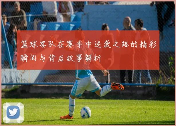 篮球客队在赛季中逆袭之路的精彩瞬间与背后故事解析