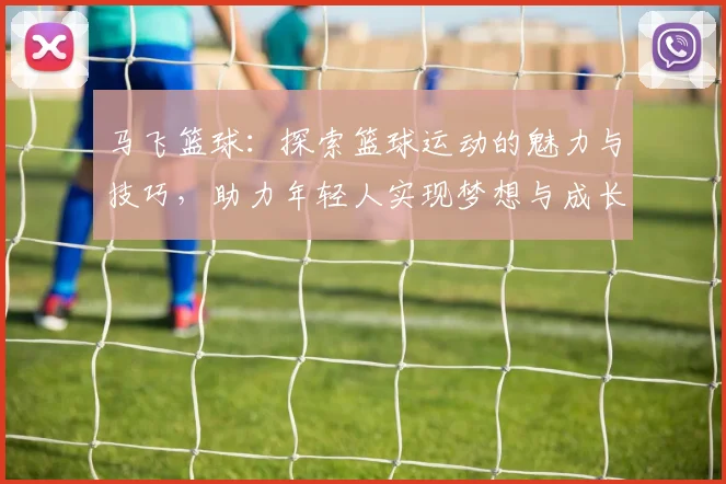 马飞篮球：探索篮球运动的魅力与技巧，助力年轻人实现梦想与成长