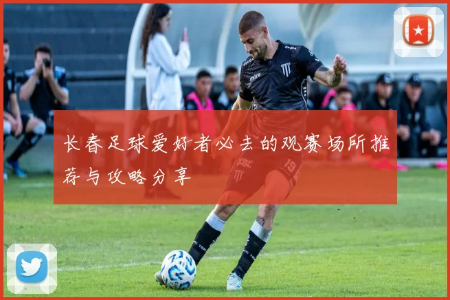 长春足球爱好者必去的观赛场所推荐与攻略分享